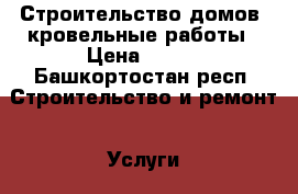 Строительство домов, кровельные работы › Цена ­ 100 - Башкортостан респ. Строительство и ремонт » Услуги   . Башкортостан респ.